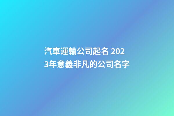汽車運輸公司起名 2023年意義非凡的公司名字